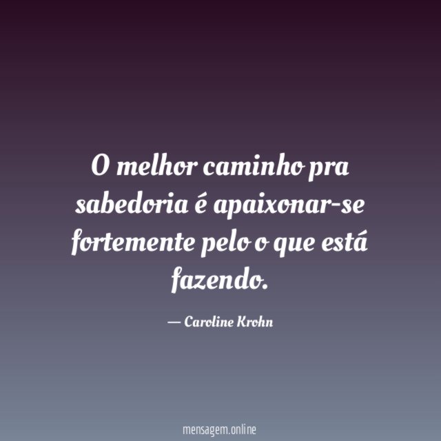 O melhor caminho pra sabedoria é apaixonar-se fortemente pelo o que está fazendo