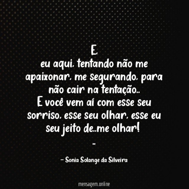 E,
eu aqui, tentando não me apaixonar, me segurando, para não cair na tentação..
E você vem aí com esse seu sorriso, esse seu olhar, esse eu seu jeito de..me olhar!