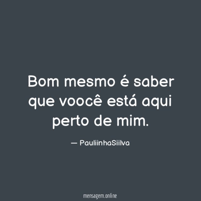 Bom mesmo é saber que voocê está aqui perto de mim