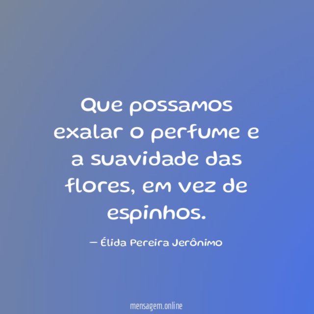 Que possamos exalar o perfume e a suavidade das flores