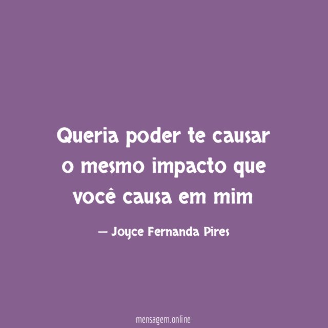 Queria poder te causar o mesmo impacto que você causa em mim