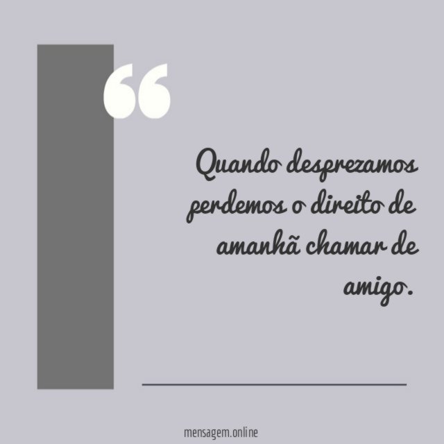 Quando desprezamos perdemos o direito de amanhã chamar de amigo
