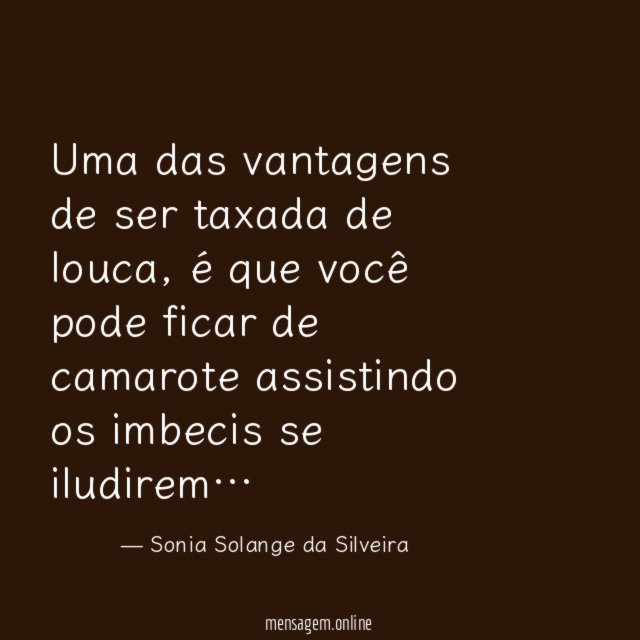 Uma das vantagens de ser taxada de louca, é que você pode ficar de camarote assistindo os imbecis se iludirem…