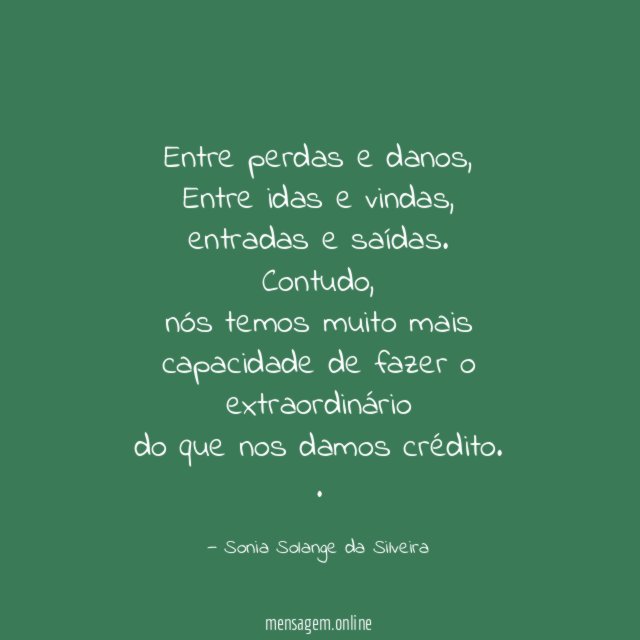 Entre perdas e danos,
Entre idas e vindas,
entradas e saídas.
Contudo,
nós temos muito mais capacidade de fazer o extraordinário
do que nos damos crédito.
