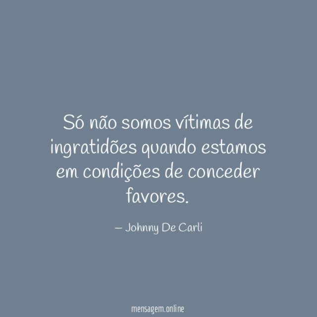 Só não somos vítimas de ingratidões quando estamos