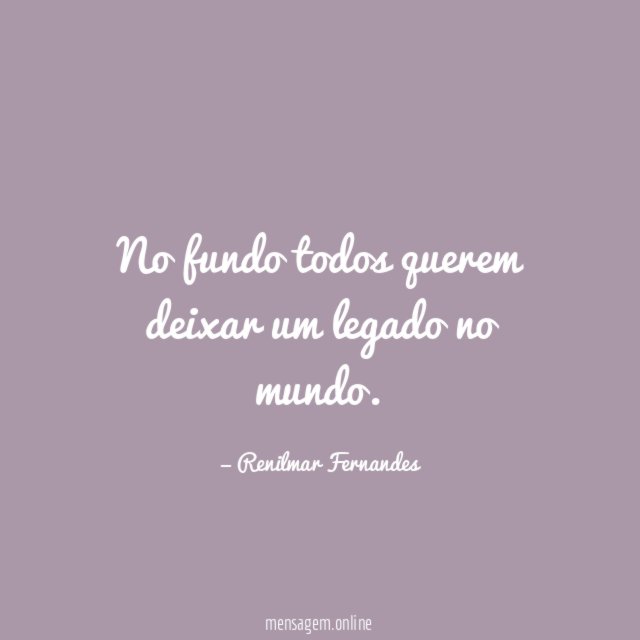No fundo todos querem deixar um legado no mundo
