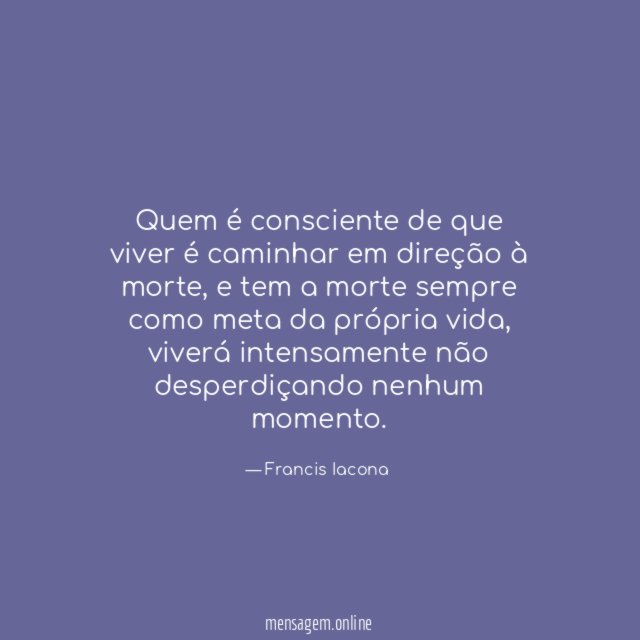 Quem é consciente de que viver é caminhar em direção à morte