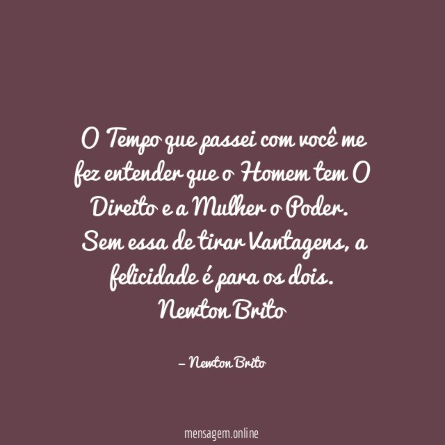 O Tempo que passei com você me fez entender que o Homem tem O Direito e a Mulher o Poder. Sem essa de tirar Vantagens, a felicidade é para os dois.