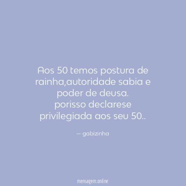 aos 50 temos postura de rainha,autoridade sabia e poder de deusa.