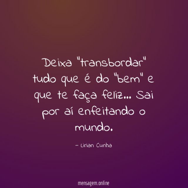 Deixa "transbordar" tudo que é do "bem" e que te faça feliz