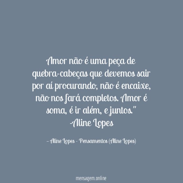 "Amor não é uma peça de quebra-cabeças que devemos sair por aí procurando, não é encaixe, não nos fará completos. Amor é soma, é ir além, e juntos."
