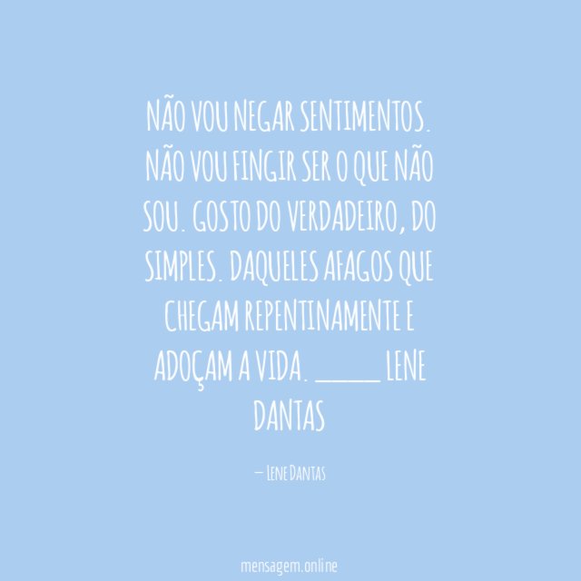 Não vou negar sentimentos.
Não vou fingir ser o que não sou.
Gosto do verdadeiro, do simples.
Daqueles afagos que chegam repentinamente
e adoçam a vida.