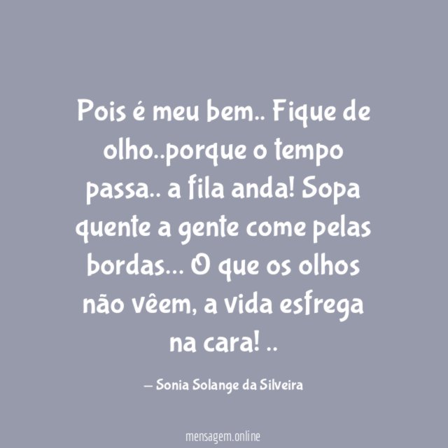 Pois é meu bem..
Fique de olho..porque o tempo passa..
a fila anda!
Sopa quente a gente come pelas bordas…
O que os olhos não vêem, a vida esfrega na cara!