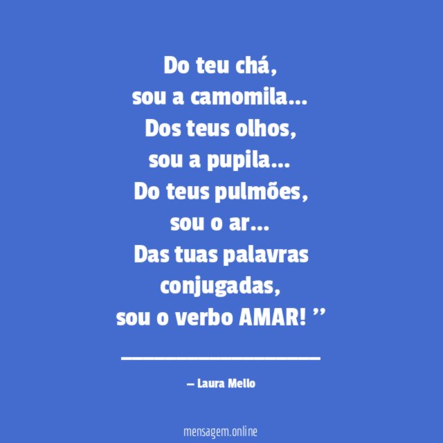 Do teu chá,
sou a camomila …
Dos teus olhos,
sou a pupila …
Do teus pulmões,
sou o ar…
Das tuas palavras conjugadas,
sou o verbo AMAR!''