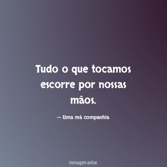 Tudo o que tocamos escorre por nossas mãos