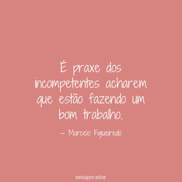 É praxe dos incompetentes acharem que estão fazendo um bom trabalho