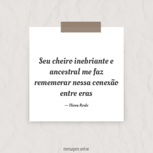 Seu cheiro inebriante e ancestral me faz rememorar