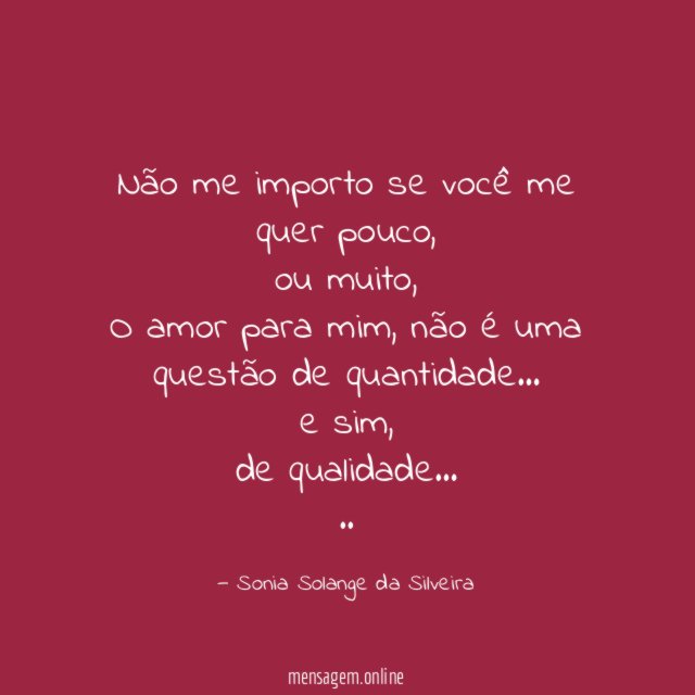 Não me importo se você me quer pouco,
ou muito,
O amor para mim, não é uma questão de quantidade…
e sim,
de qualidade…