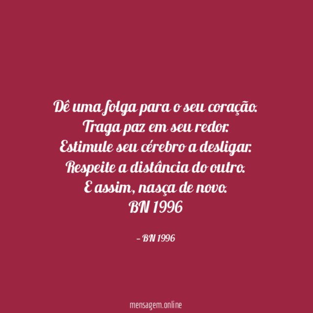 Dê uma folga para o seu coração.
Traga paz em seu redor.
Estimule seu cérebro a desligar.
Respeite a distância do outro.
E assim, nasça de novo.