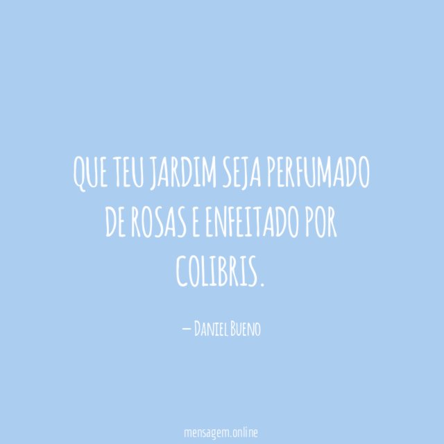 Que teu jardim seja perfumado de rosas e enfeitado por colibris