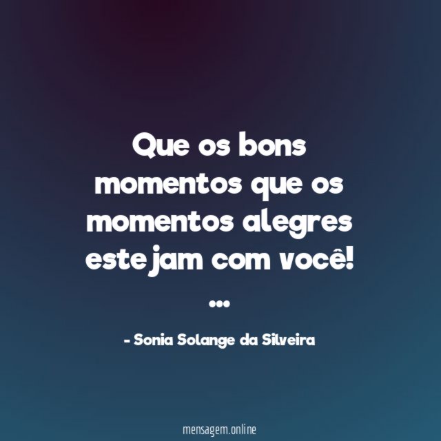 Que os bons momentos
que os momentos alegres estejam com você!