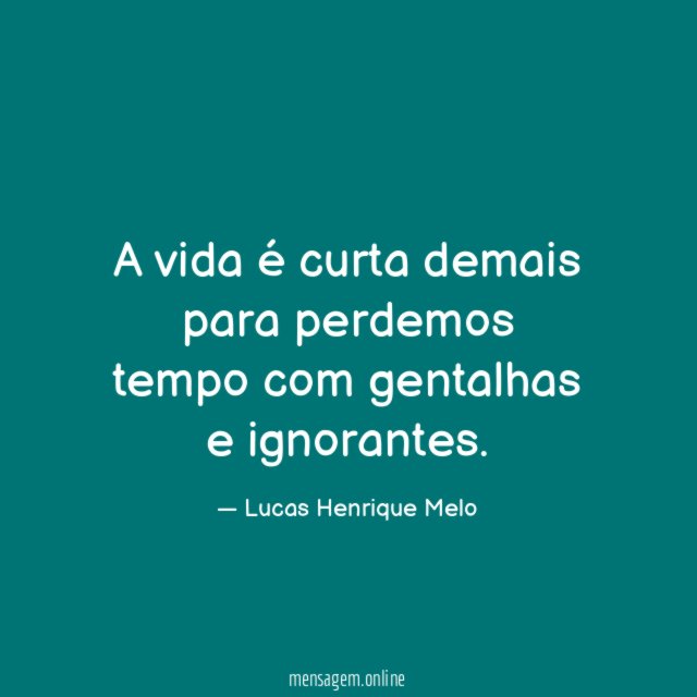 A vida é curta demais para perdemos tempo com gentalhas e ignorantes