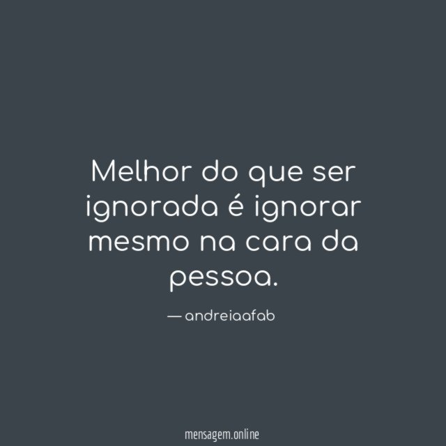 Melhor do que ser ignorada é ignorar mesmo na cara da pessoa
