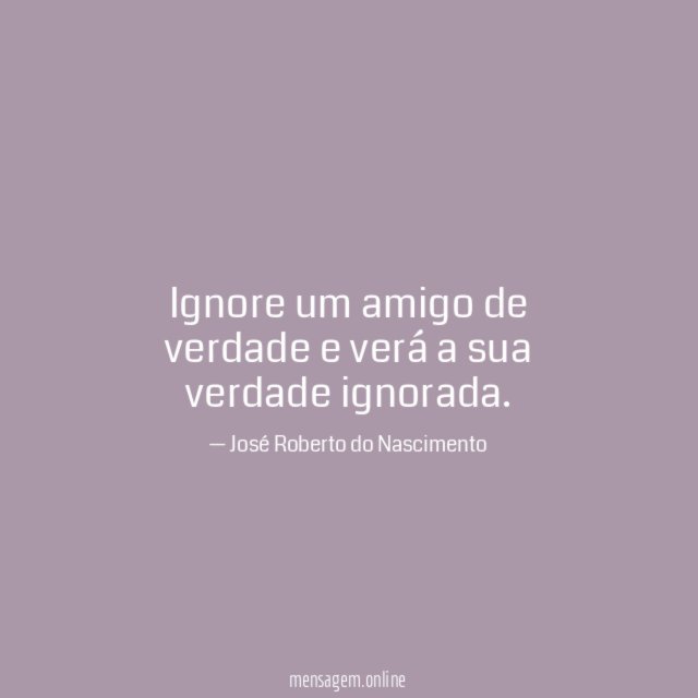 Ignore um amigo de verdade e verá a sua verdade ignorada
