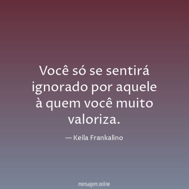 Você só se sentirá ignorado por aquele à quem você muito valoriza
