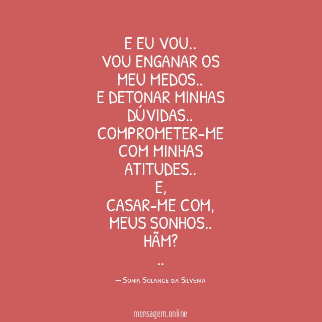 E EU VOU..
VOU ENGANAR OS MEU MEDOS..
E DETONAR MINHAS DÚVIDAS..
COMPROMETER-ME COM MINHAS ATITUDES..
E,
CASAR-ME COM,
MEUS SONHOS..
HÃM?