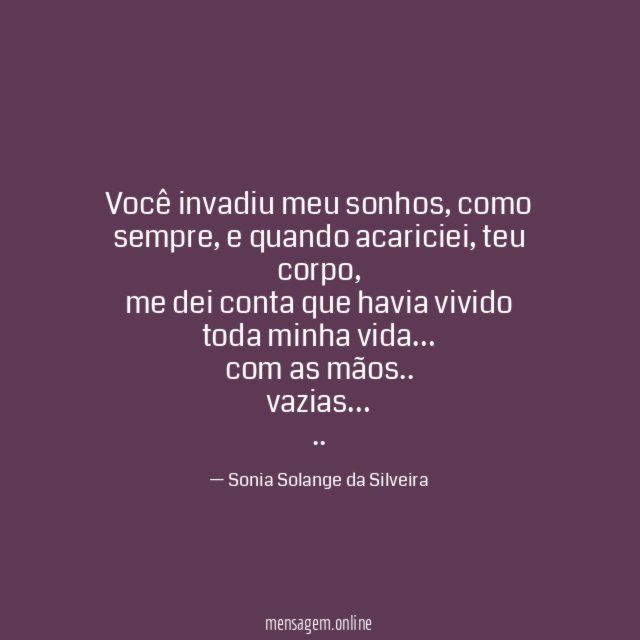 Você invadiu meu sonhos, como sempre, e quando acariciei, teu corpo,
me dei conta que havia vivido toda minha vida…
com as mãos..
vazias…