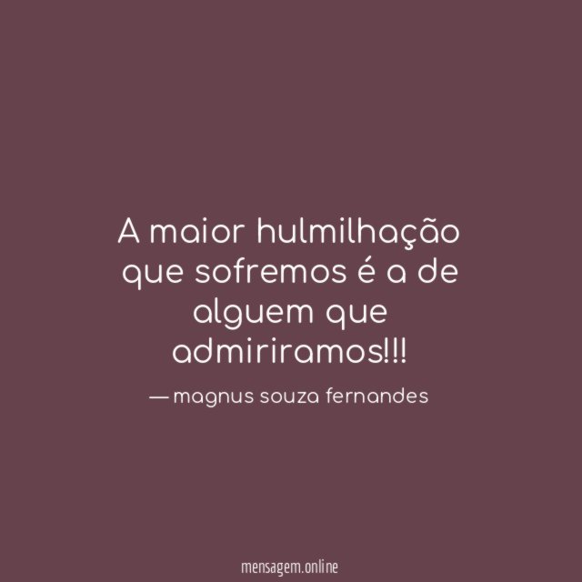 a maior hulmilhação que sofremos é a de alguem que admiriramos