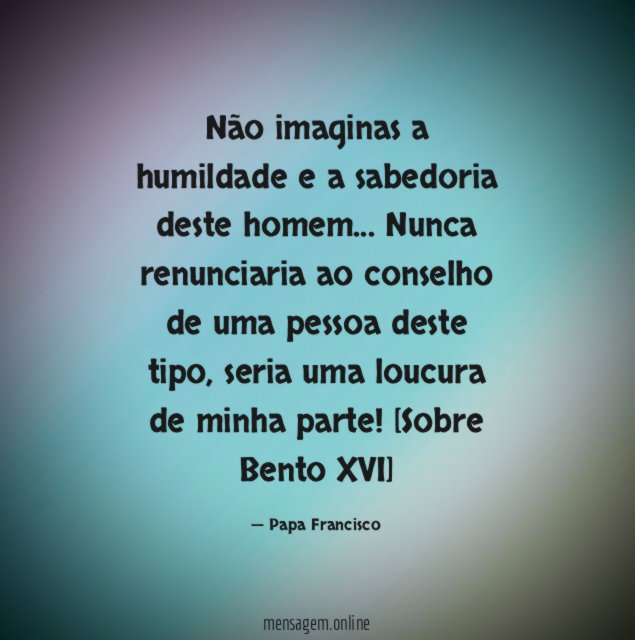 Não imaginas a humildade e a sabedoria deste homem… Nunca renunciaria ao conselho de uma pessoa deste tipo, seria uma loucura de minha parte!
