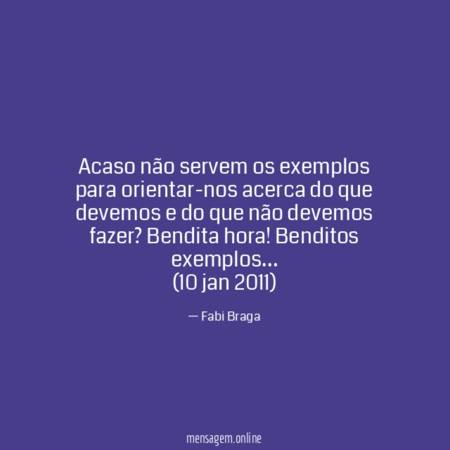 Acaso não servem os exemplos para orientar-nos acerca do que devemos e do que não devemos fazer? Bendita hora! Benditos exemplos…
