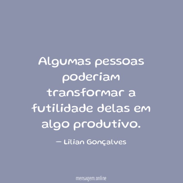 Algumas pessoas poderiam transformar a futilidade delas em algo produtivo