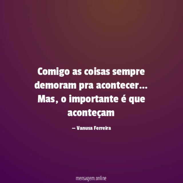 Comigo as coisas sempre demoram pra acontecer