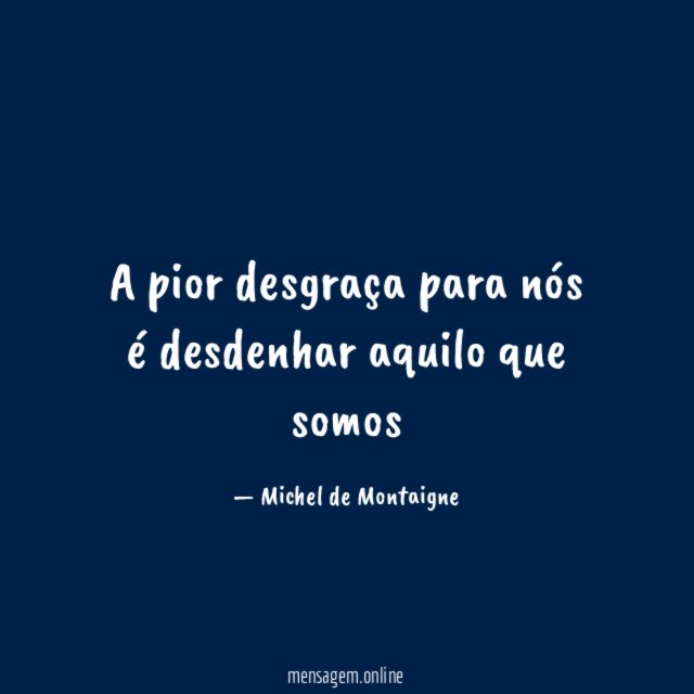 A pior desgraça para nós é desdenhar aquilo que somos
