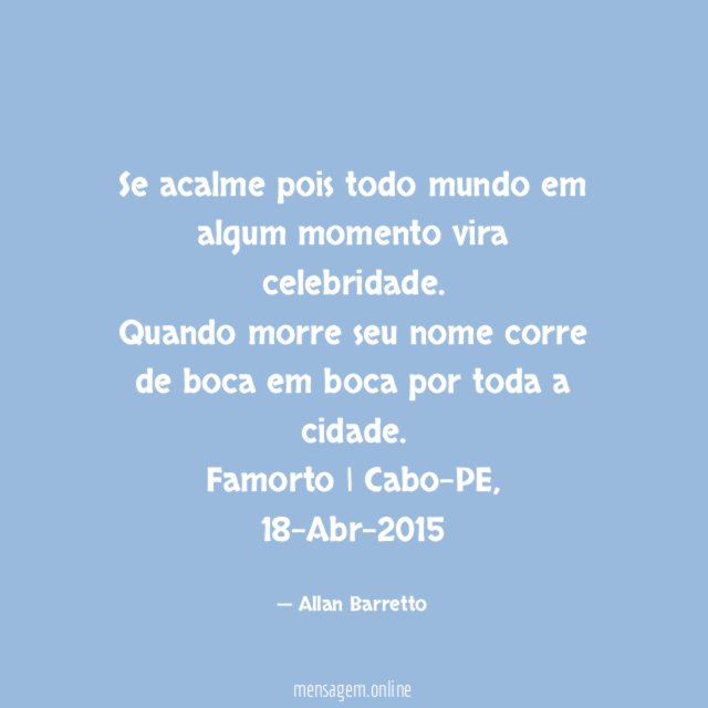 Se acalme pois todo mundo em algum momento vira celebridade.
Quando morre seu nome corre de boca em boca por toda a cidade.