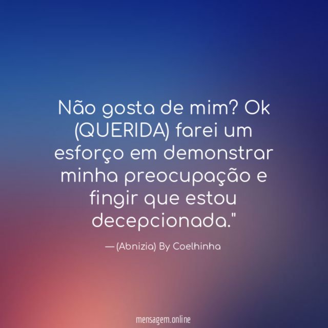 "Não gosta de mim? Ok (QUERIDA) farei um esforço em demonstrar minha preocupação e fingir que estou decepcionada."