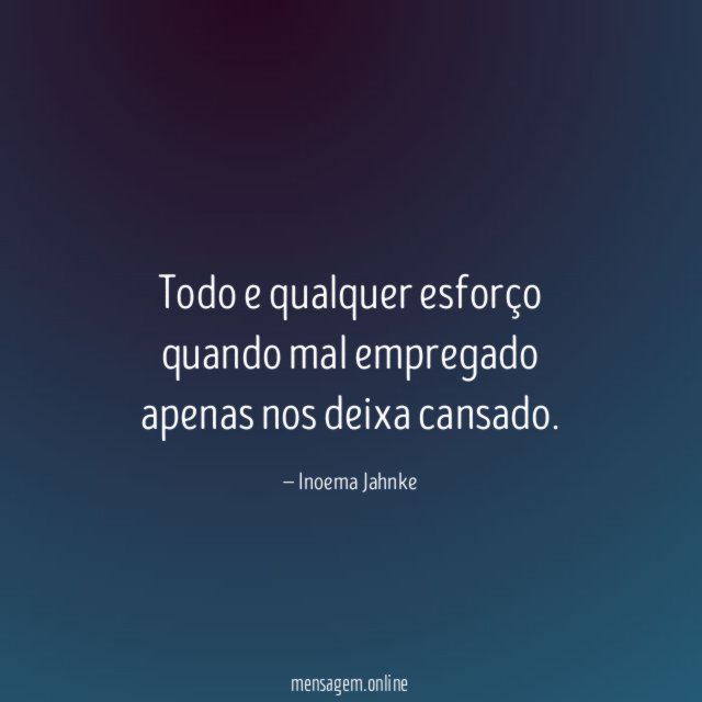 Todo e qualquer esforço quando mal empregado apenas nos deixa cansado