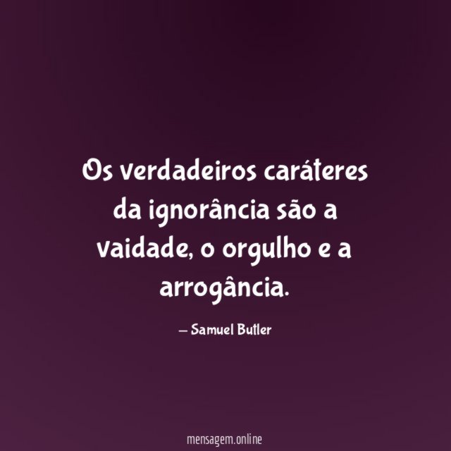 Os verdadeiros caráteres da ignorância são a vaidade