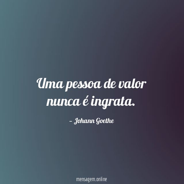 Uma pessoa de valor nunca é ingrata