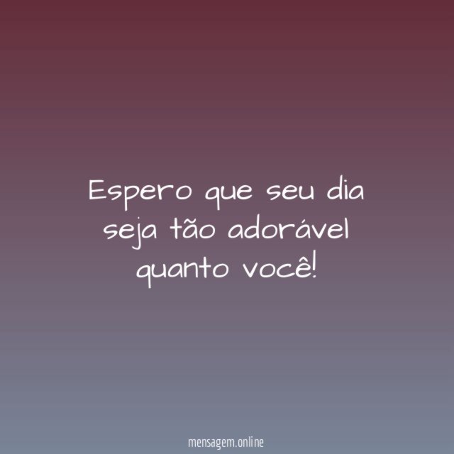 Espero que seu dia seja tão adorável quanto você