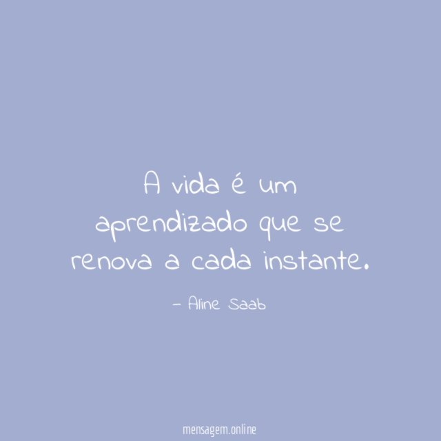 A vida é um aprendizado que se renova a cada instante