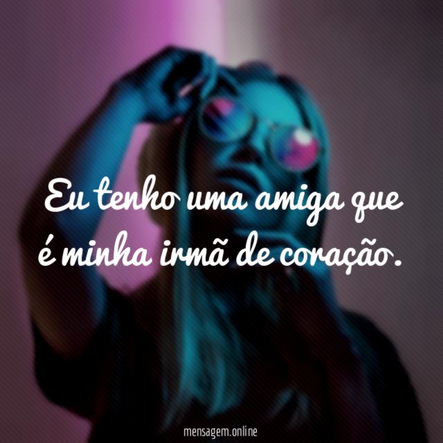 Eu tenho uma amiga que é minha irmã de coração