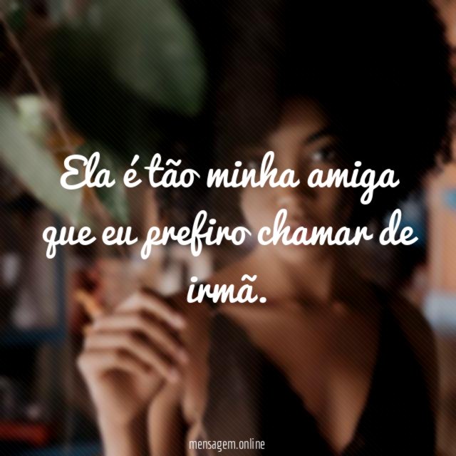 Ela é tão minha amiga que eu prefiro chamar de irmã