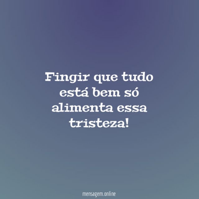 Fingir que tudo está bem só alimenta essa tristeza