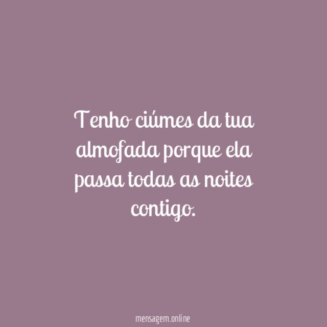 Tenho ciúmes da tua almofada porque ela passa