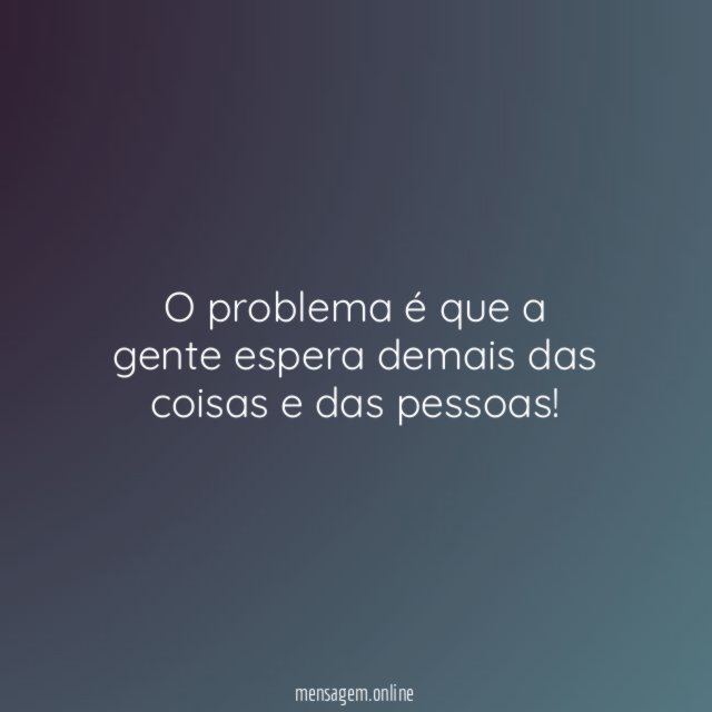 O problema é que a gente espera demais das coisas e das pessoas