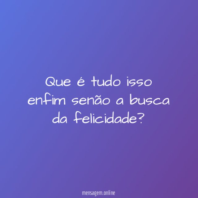 Que é tudo isso enfim senão a busca da felicidade